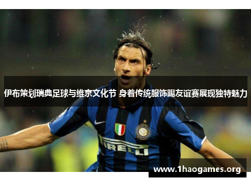 伊布策划瑞典足球与维京文化节 身着传统服饰踢友谊赛展现独特魅力 伊布策划瑞典足球与维京文化节 身着传统服饰踢友谊赛展现独特魅力