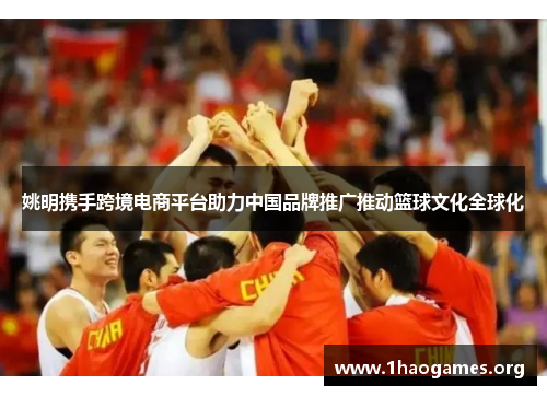 姚明携手跨境电商平台助力中国品牌推广推动篮球文化全球化 姚明携手跨境电商平台助力中国品牌推广推动篮球文化全球化