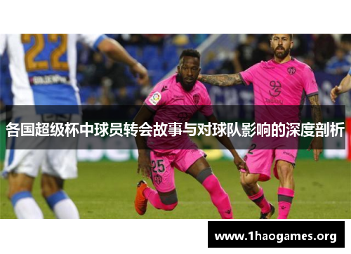 各国超级杯中球员转会故事与对球队影响的深度剖析 各国超级杯中球员转会故事与对球队影响的深度剖析