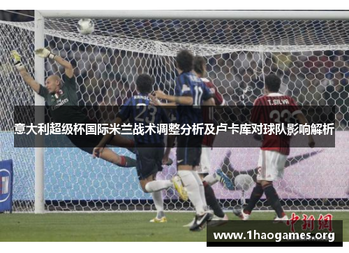意大利超级杯国际米兰战术调整分析及卢卡库对球队影响解析 意大利超级杯国际米兰战术调整分析及卢卡库对球队影响解析