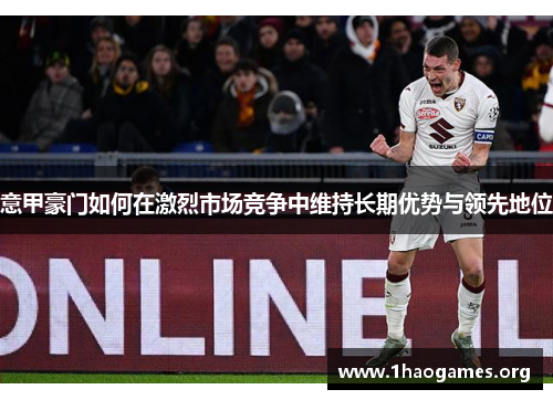 意甲豪门如何在激烈市场竞争中维持长期优势与领先地位 意甲豪门如何在激烈市场竞争中维持长期优势与领先地位