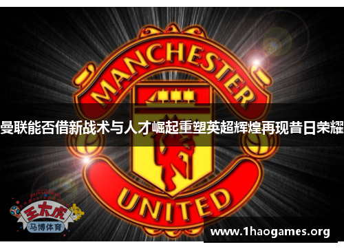 曼联能否借新战术与人才崛起重塑英超辉煌再现昔日荣耀 曼联能否借新战术与人才崛起重塑英超辉煌再现昔日荣耀