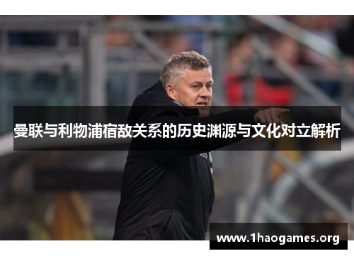 曼联与利物浦宿敌关系的历史渊源与文化对立解析 曼联与利物浦宿敌关系的历史渊源与文化对立解析