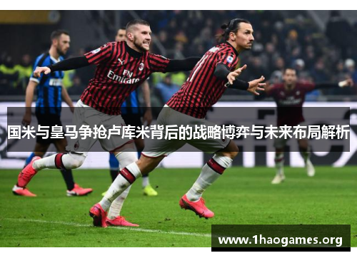 国米与皇马争抢卢库米背后的战略博弈与未来布局解析