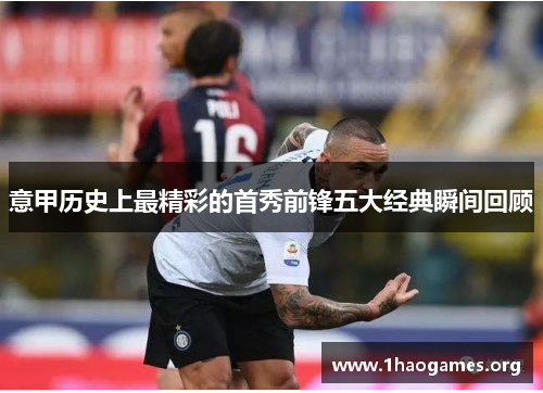 意甲历史上最精彩的首秀前锋五大经典瞬间回顾 意甲历史上最精彩的首秀前锋五大经典瞬间回顾