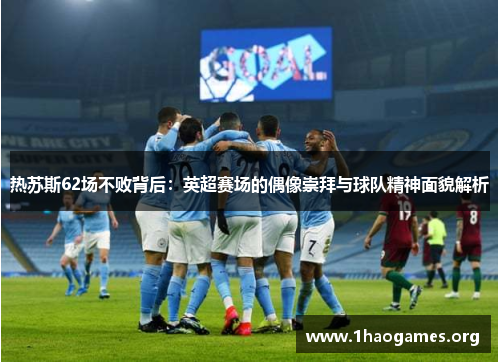 热苏斯62场不败背后:英超赛场的偶像崇拜与球队精神面貌解析 热苏斯62场不败背后:英超赛场的偶像崇拜与球队精神面貌解析