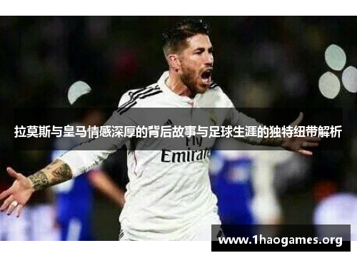 拉莫斯与皇马情感深厚的背后故事与足球生涯的独特纽带解析 拉莫斯与皇马情感深厚的背后故事与足球生涯的独特纽带解析