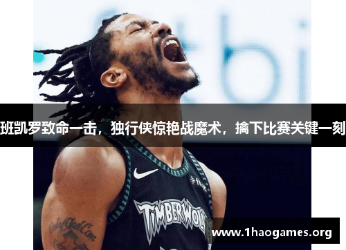 班凯罗致命一击,独行侠惊艳战魔术,擒下比赛关键一刻 班凯罗致命一击,独行侠惊艳战魔术,擒下比赛关键一刻