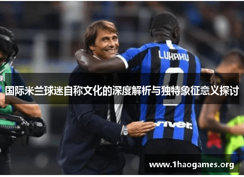 国际米兰球迷自称文化的深度解析与独特象征意义探讨