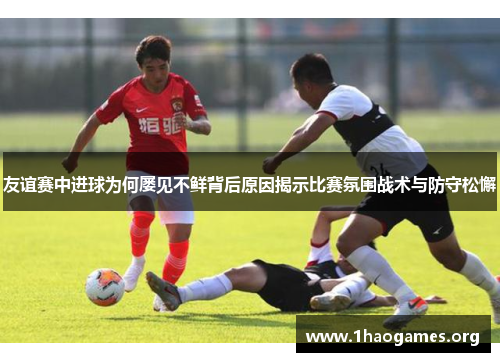 友谊赛中进球为何屡见不鲜背后原因揭示比赛氛围战术与防守松懈