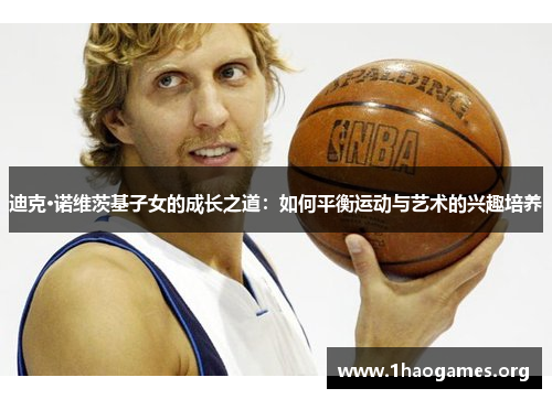 迪克·诺维茨基子女的成长之道:如何平衡运动与艺术的兴趣培养 迪克·诺维茨基子女的成长之道:如何平衡运动与艺术的兴趣培养