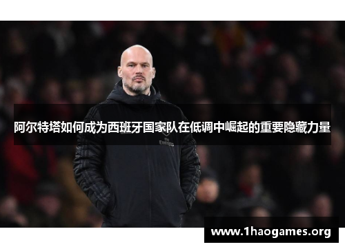 阿尔特塔如何成为西班牙国家队在低调中崛起的重要隐藏力量 阿尔特塔如何成为西班牙国家队在低调中崛起的重要隐藏力量