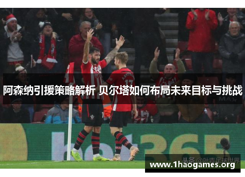 阿森纳引援策略解析 贝尔塔如何布局未来目标与挑战 阿森纳引援策略解析 贝尔塔如何布局未来目标与挑战